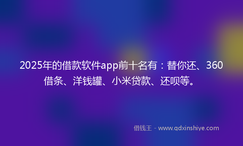 2025年的借款软件app前十名有：替你还、360借条、洋钱罐、小米贷款、还呗等。