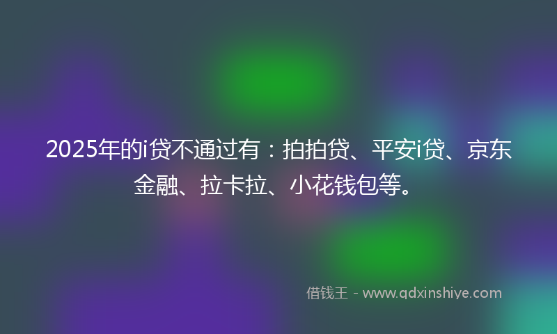 2025年的i贷不通过有：拍拍贷、平安i贷、京东金融、拉卡拉、小花钱包等。