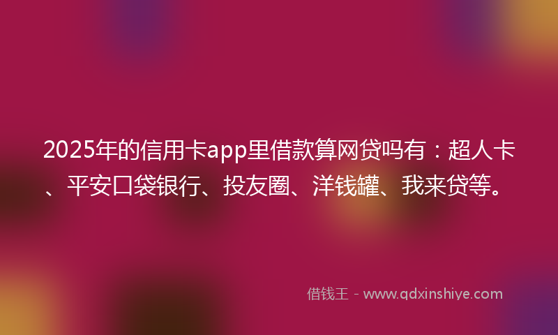 2025年的信用卡app里借款算网贷吗有：超人卡、平安口袋银行、投友圈、洋钱罐、我来贷等。