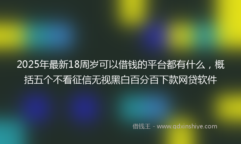 2025年最新18周岁可以借钱的平台都有什么，概括五个不看征信无视黑白百分百下款网贷软件