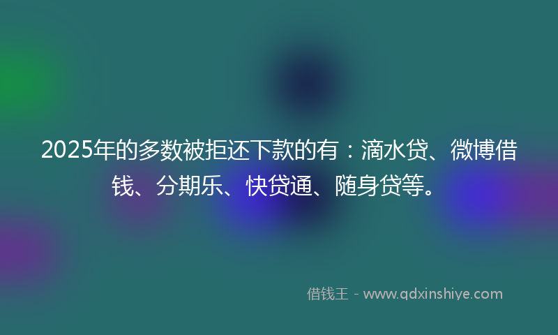 2025年的多数被拒还下款的有：滴水贷、微博借钱、分期乐、快贷通、随身贷等。