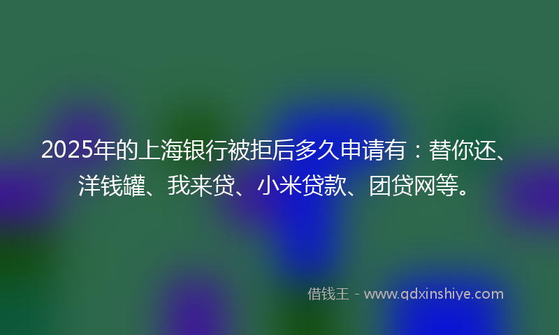 2025年的上海银行被拒后多久申请有：替你还、洋钱罐、我来贷、小米贷款、团贷网等。