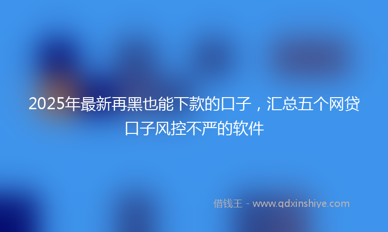 2025年最新再黑也能下款的口子，汇总五个网贷口子风控不严的软件
