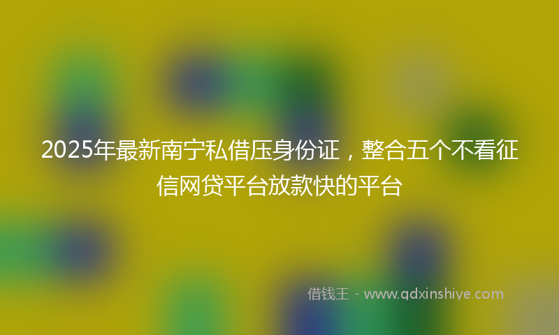 2025年最新南宁私借压身份证，整合五个不看征信网贷平台放款快的平台
