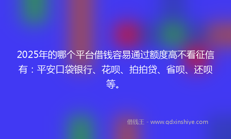 2025年的哪个平台借钱容易通过额度高不看征信有：平安口袋银行、花呗、拍拍贷、省呗、还呗等。