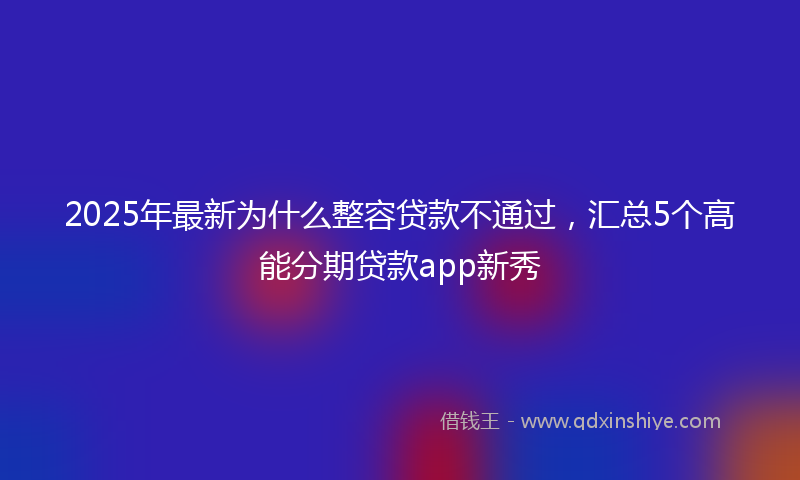 2025年最新为什么整容贷款不通过，汇总5个高能分期贷款app新秀