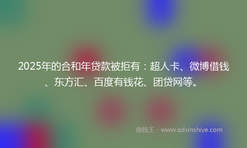 2025年的合和年贷款被拒有：超人卡、微博借钱、东方汇、百度有钱花、团贷网等。
