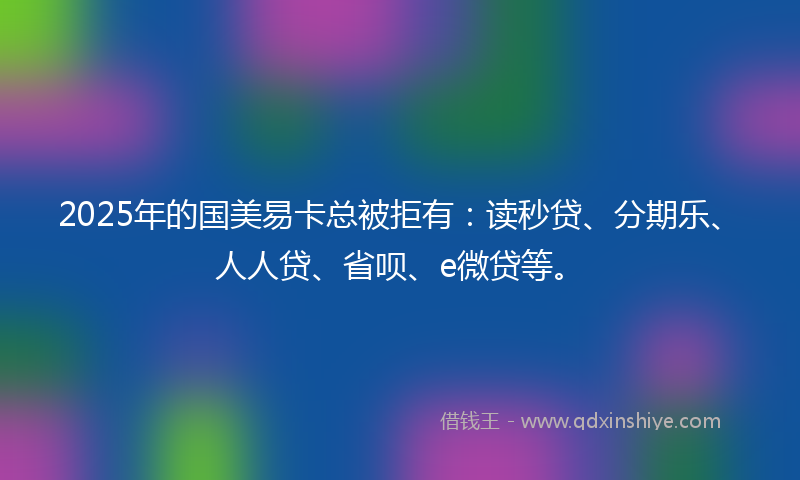 2025年的国美易卡总被拒有：读秒贷、分期乐、人人贷、省呗、e微贷等。