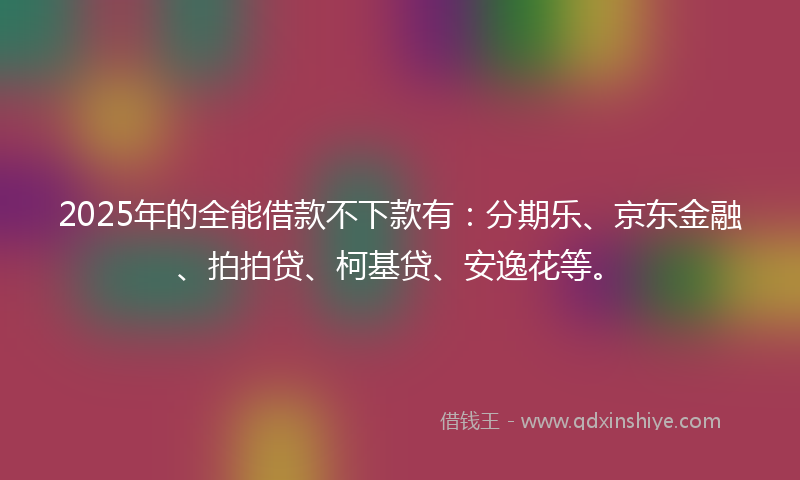 2025年的全能借款不下款有：分期乐、京东金融、拍拍贷、柯基贷、安逸花等。