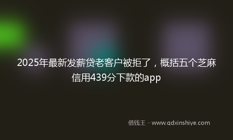 2025年最新发薪贷老客户被拒了，概括五个芝麻信用439分下款的app