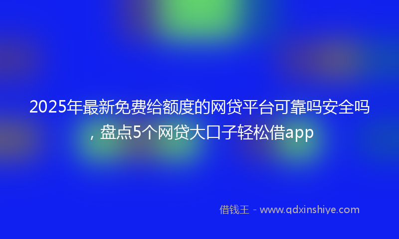 2025年最新免费给额度的网贷平台可靠吗安全吗，盘点5个网贷大口子轻松借app