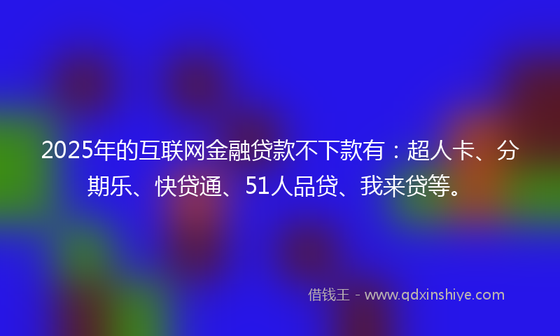 2025年的互联网金融贷款不下款有：超人卡、分期乐、快贷通、51人品贷、我来贷等。