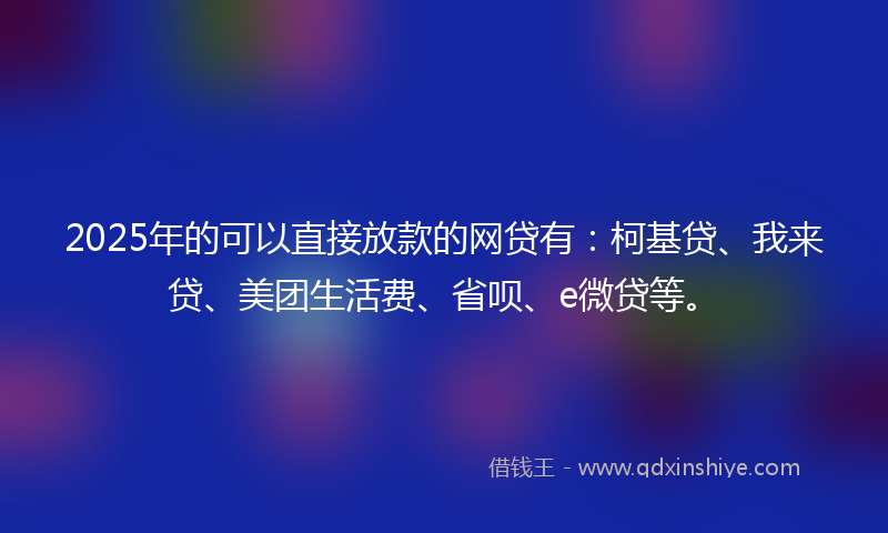 2025年的可以直接放款的网贷有：柯基贷、我来贷、美团生活费、省呗、e微贷等。