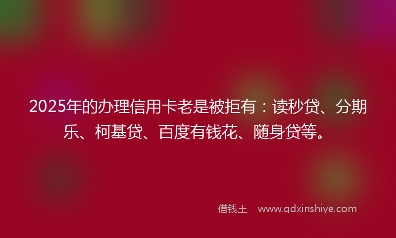 2025年的办理信用卡老是被拒有：读秒贷、分期乐、柯基贷、百度有钱花、随身贷等。