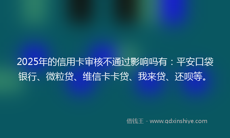 2025年的信用卡审核不通过影响吗有：平安口袋银行、微粒贷、维信卡卡贷、我来贷、还呗等。