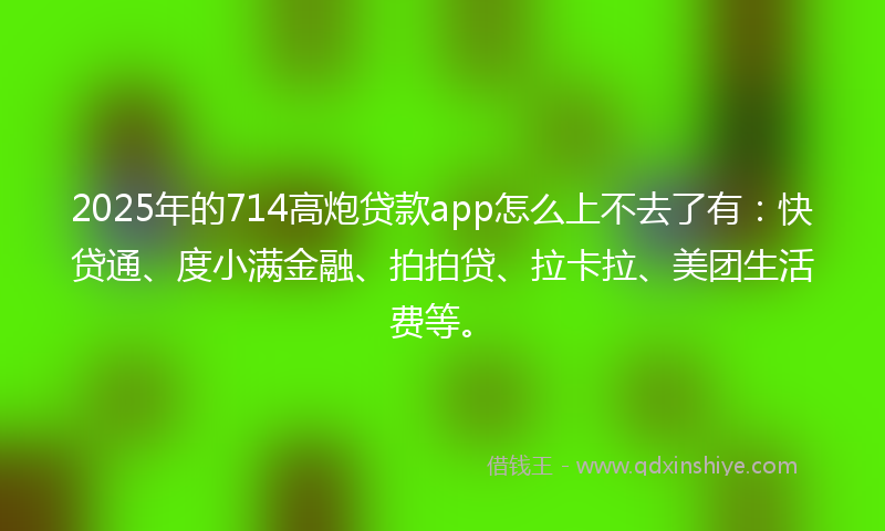2025年的714高炮贷款app怎么上不去了有：快贷通、度小满金融、拍拍贷、拉卡拉、美团生活费等。