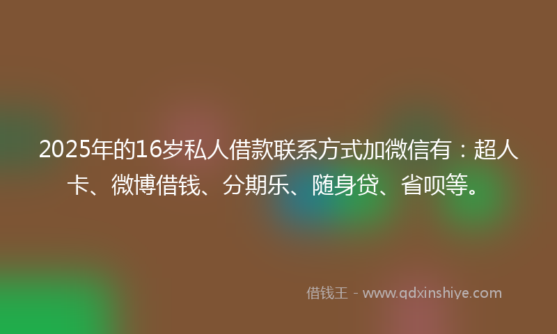 2025年的16岁私人借款联系方式加微信有：超人卡、微博借钱、分期乐、随身贷、省呗等。