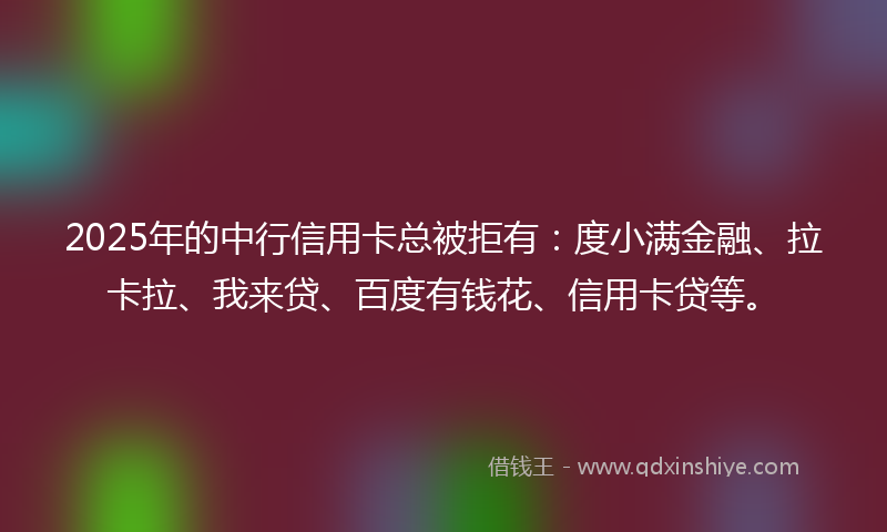 2025年的中行信用卡总被拒有：度小满金融、拉卡拉、我来贷、百度有钱花、信用卡贷等。
