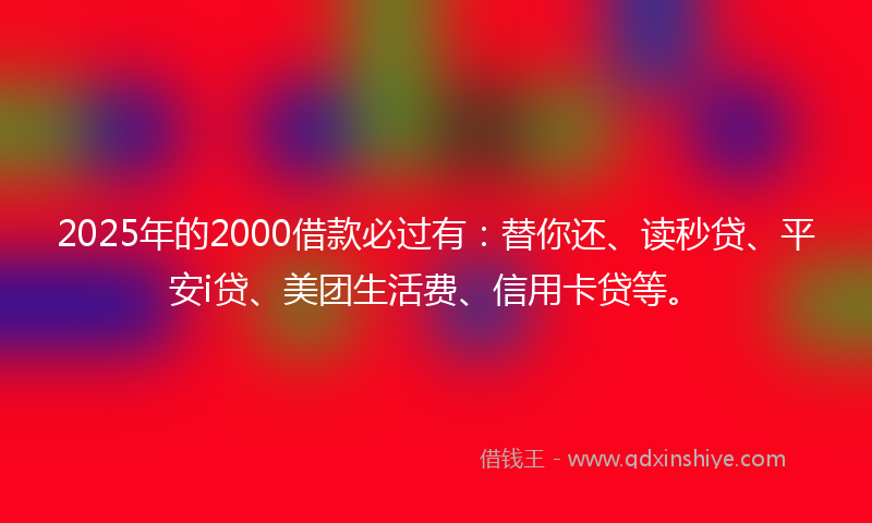 2025年的2000借款必过有：替你还、读秒贷、平安i贷、美团生活费、信用卡贷等。