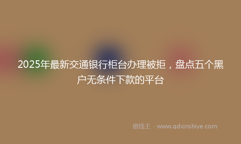 2025年最新交通银行柜台办理被拒，盘点五个黑户无条件下款的平台