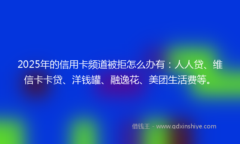 2025年的信用卡频道被拒怎么办有：人人贷、维信卡卡贷、洋钱罐、融逸花、美团生活费等。