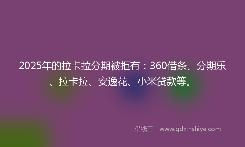 2025年的拉卡拉分期被拒有：360借条、分期乐、拉卡拉、安逸花、小米贷款等。