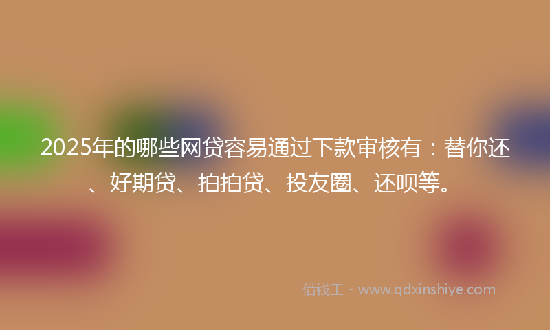 2025年的哪些网贷容易通过下款审核有：替你还、好期贷、拍拍贷、投友圈、还呗等。