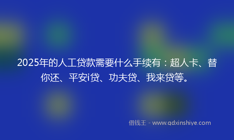 2025年的人工贷款需要什么手续有：超人卡、替你还、平安i贷、功夫贷、我来贷等。
