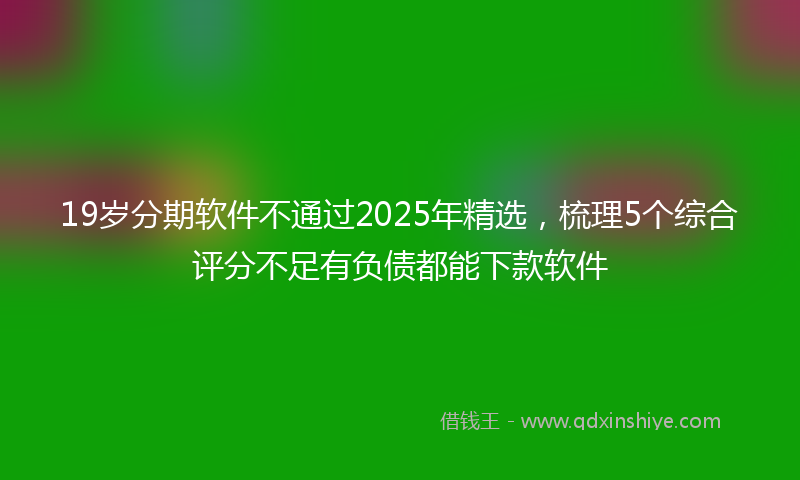 19岁分期软件不通过2025年精选，梳理5个综合评分不足有负债都能下款软件