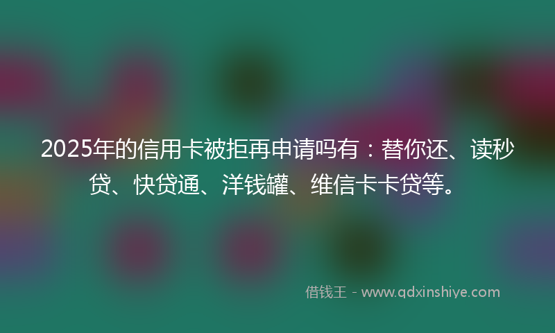 2025年的信用卡被拒再申请吗有：替你还、读秒贷、快贷通、洋钱罐、维信卡卡贷等。