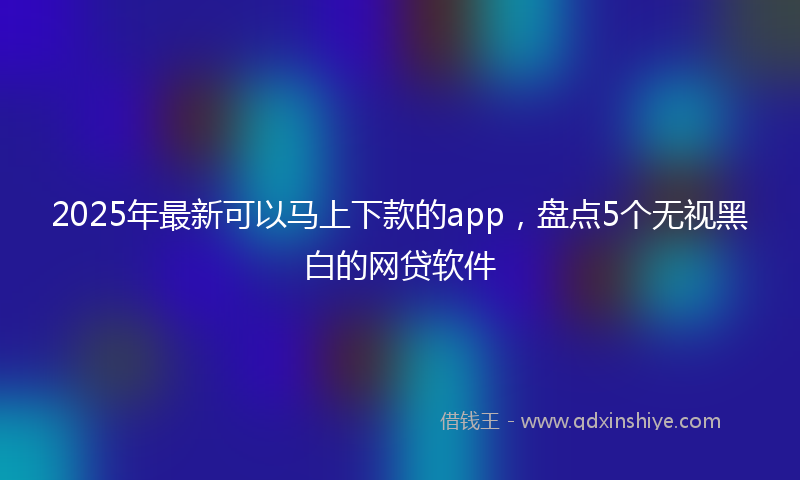 2025年最新可以马上下款的app，盘点5个无视黑白的网贷软件
