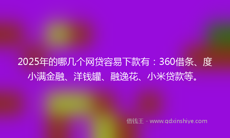 2025年的哪几个网贷容易下款有：360借条、度小满金融、洋钱罐、融逸花、小米贷款等。