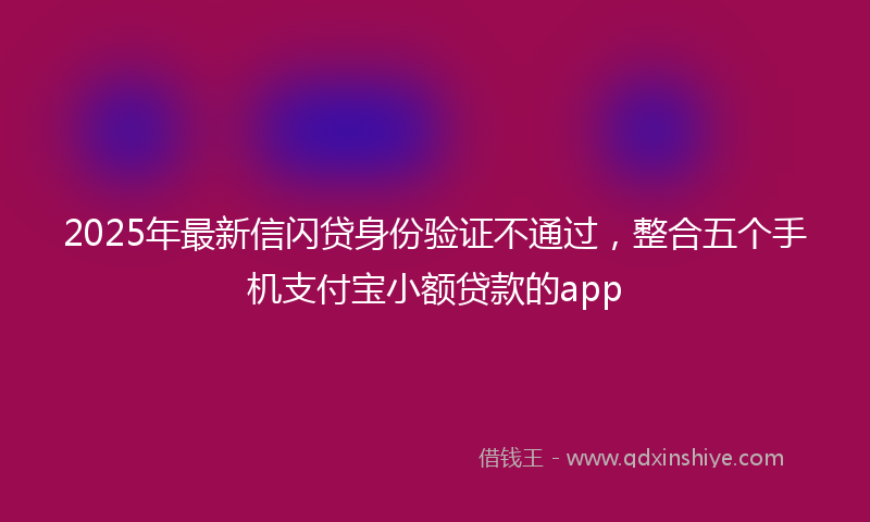 2025年最新信闪贷身份验证不通过，整合五个手机支付宝小额贷款的app