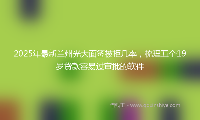 2025年最新兰州光大面签被拒几率，梳理五个19岁贷款容易过审批的软件