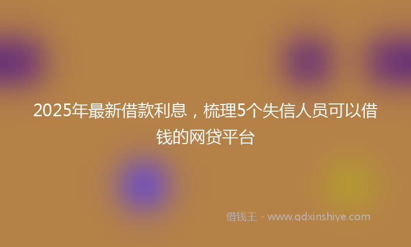 2025年最新借款利息，梳理5个失信人员可以借钱的网贷平台