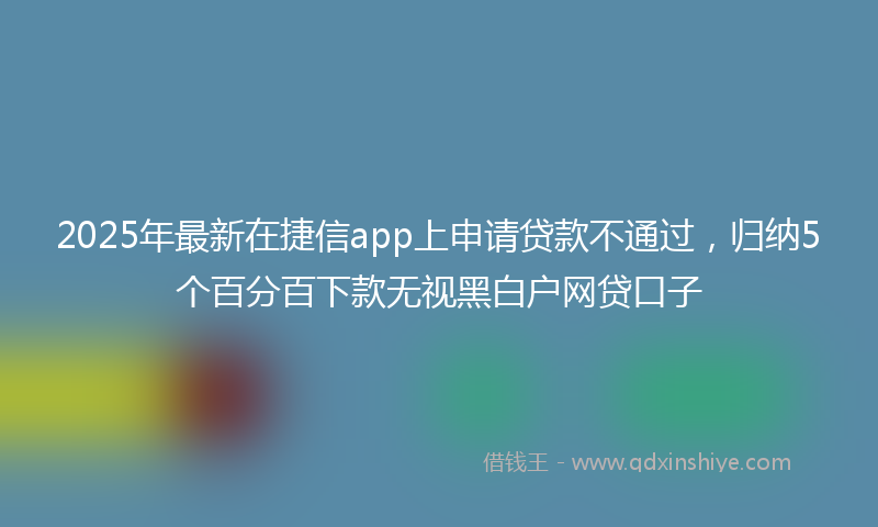 2025年最新在捷信app上申请贷款不通过，归纳5个百分百下款无视黑白户网贷口子