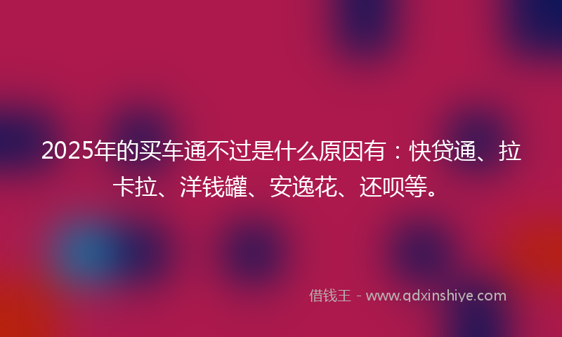 2025年的买车通不过是什么原因有：快贷通、拉卡拉、洋钱罐、安逸花、还呗等。