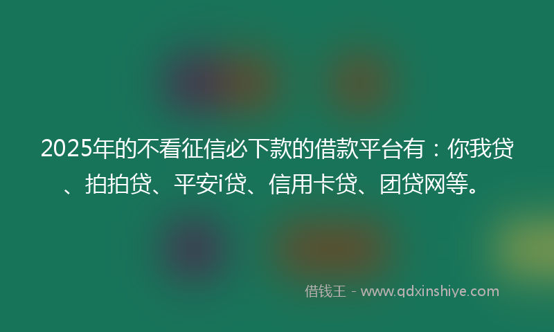 2025年的不看征信必下款的借款平台有：你我贷、拍拍贷、平安i贷、信用卡贷、团贷网等。