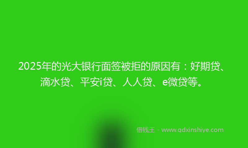 2025年的光大银行面签被拒的原因有：好期贷、滴水贷、平安i贷、人人贷、e微贷等。