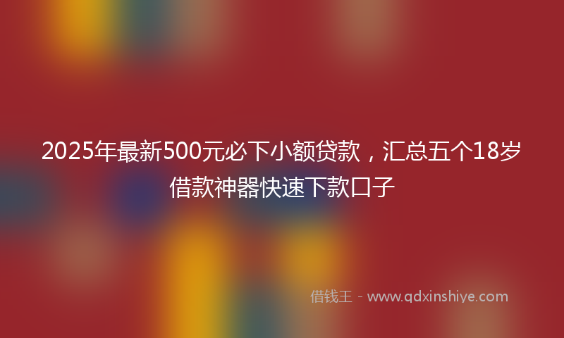 2025年最新500元必下小额贷款，汇总五个18岁借款神器快速下款口子