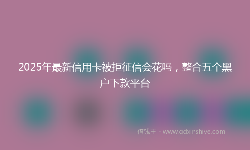 2025年最新信用卡被拒征信会花吗，整合五个黑户下款平台