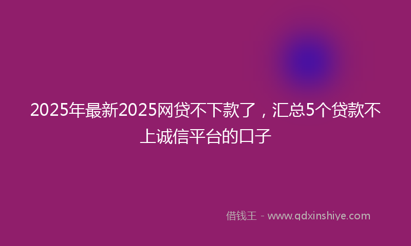 2025年最新2025网贷不下款了，汇总5个贷款不上诚信平台的口子