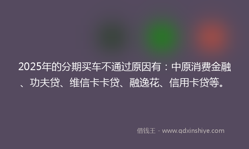 2025年的分期买车不通过原因有：中原消费金融、功夫贷、维信卡卡贷、融逸花、信用卡贷等。