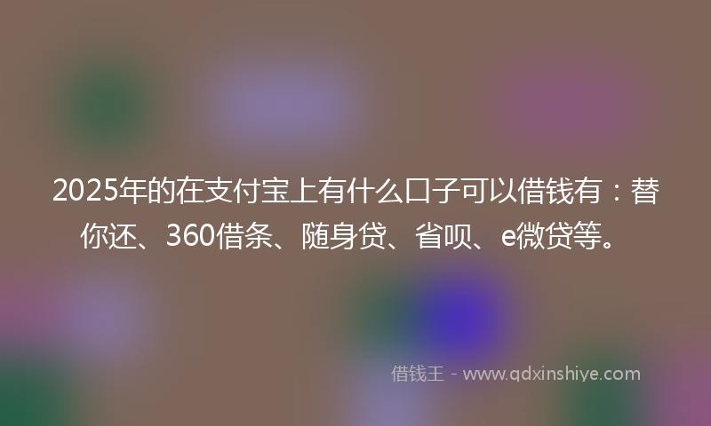 2025年的在支付宝上有什么口子可以借钱有：替你还、360借条、随身贷、省呗、e微贷等。