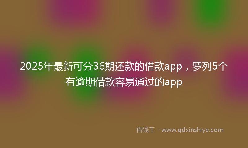 2025年最新可分36期还款的借款app，罗列5个有逾期借款容易通过的app