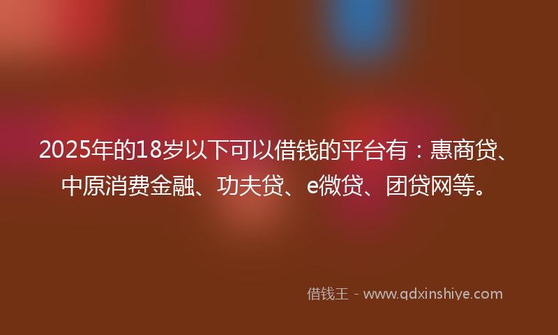 2025年的18岁以下可以借钱的平台有：惠商贷、中原消费金融、功夫贷、e微贷、团贷网等。
