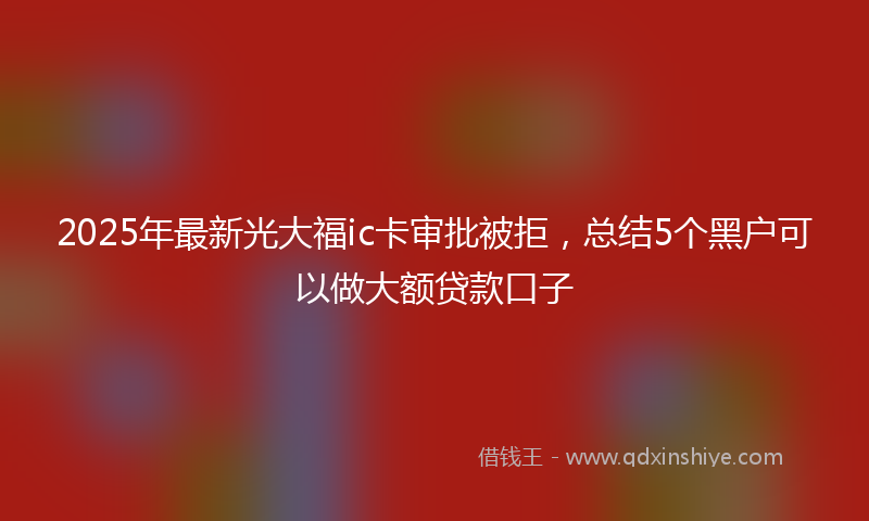 2025年最新光大福ic卡审批被拒，总结5个黑户可以做大额贷款口子