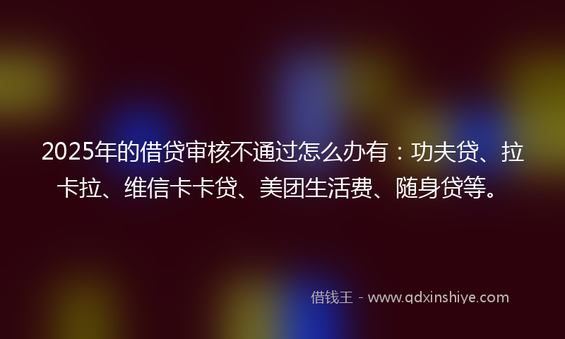 2025年的借贷审核不通过怎么办有：功夫贷、拉卡拉、维信卡卡贷、美团生活费、随身贷等。