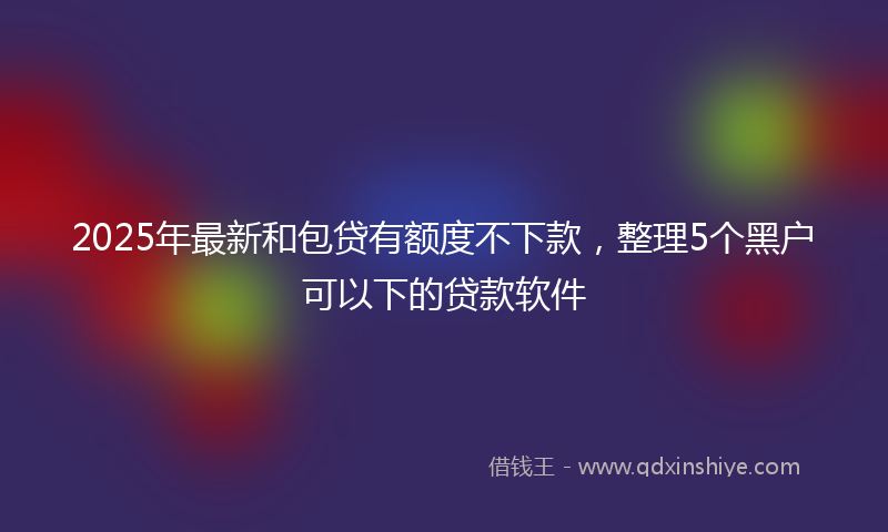 2025年最新和包贷有额度不下款，整理5个黑户可以下的贷款软件