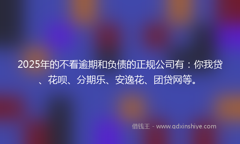 2025年的不看逾期和负债的正规公司有：你我贷、花呗、分期乐、安逸花、团贷网等。